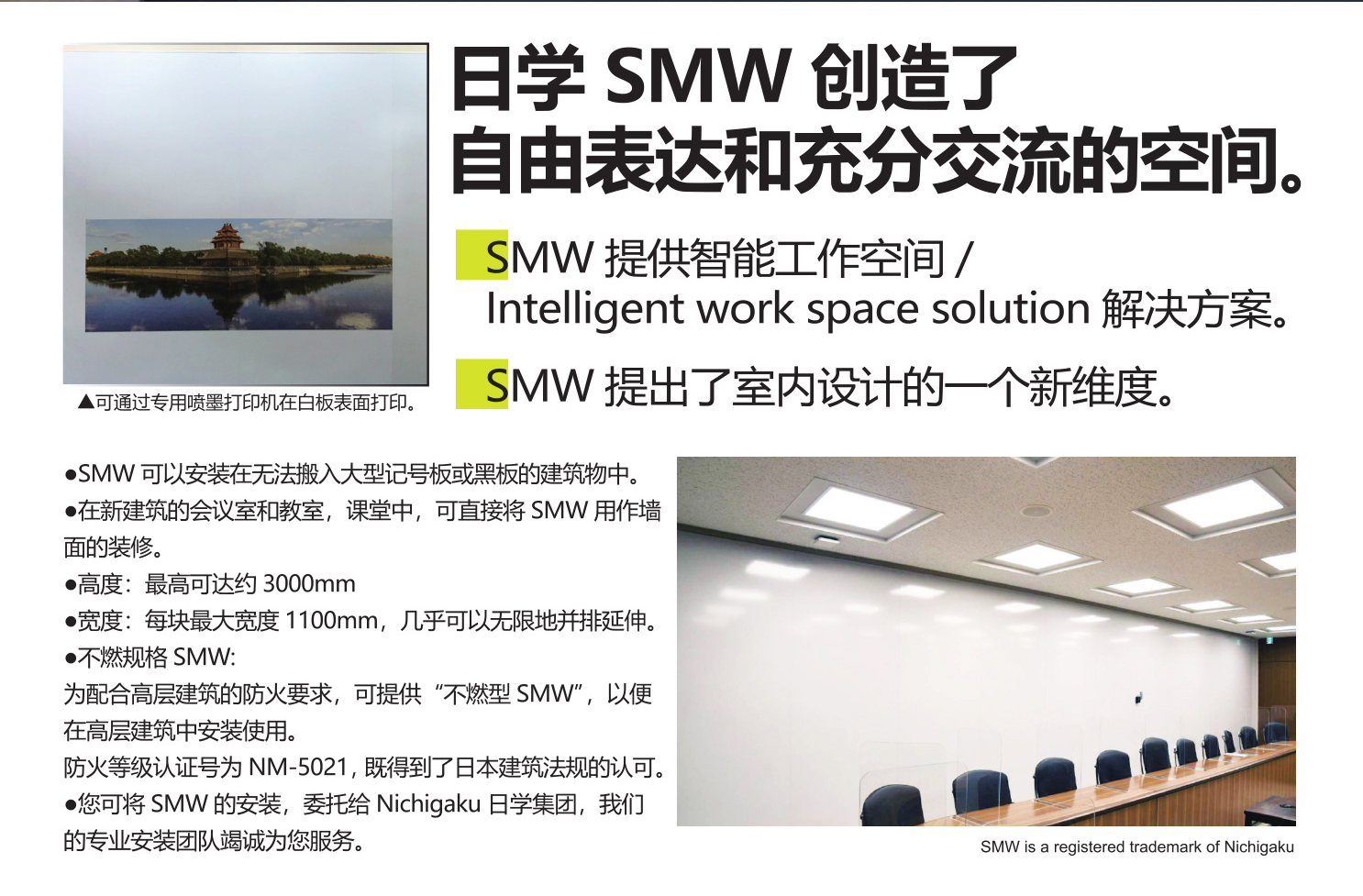 日學 SMW創(chuàng)造了

自由表達和充分交流的空間。

SMW提供智能工作空間/Intelligent work spacesolution 解決方案。

SMW提出了室內(nèi)設計的一個新維度。

●SMW 可以安裝在無法搬入大型記號板或黑板的建筑物中。

●在新建成的會議室和研究室中，可直接將SMW用作墻面的裝修。

●高度：最高可達約3000 mm。

●寬度：每塊最大寬度1100mm，幾乎可以無限地并排延伸。

●不燃規(guī)格SMW:

為配合高層建筑的防火要求，可提供“不燃型SMW”，以便在高層建筑中安裝使用。

防火等級認證號為NM-5021，既得到了日本建筑法規(guī)的認可。

●您可將SMW的安裝，委托給Nichigaku 日學集團，我們的專業(yè)安裝團隊竭誠為您服務。